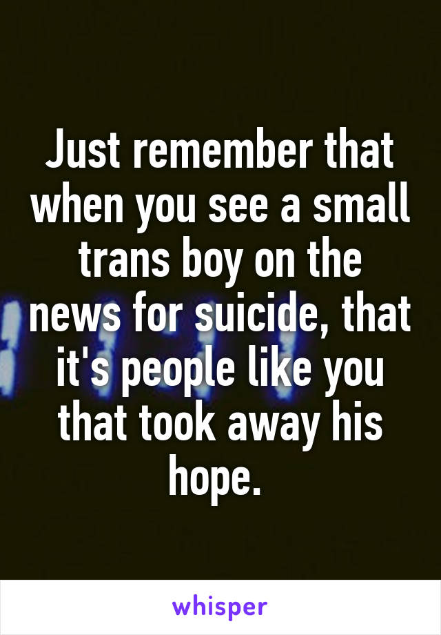 Just remember that when you see a small trans boy on the news for suicide, that it's people like you that took away his hope. 