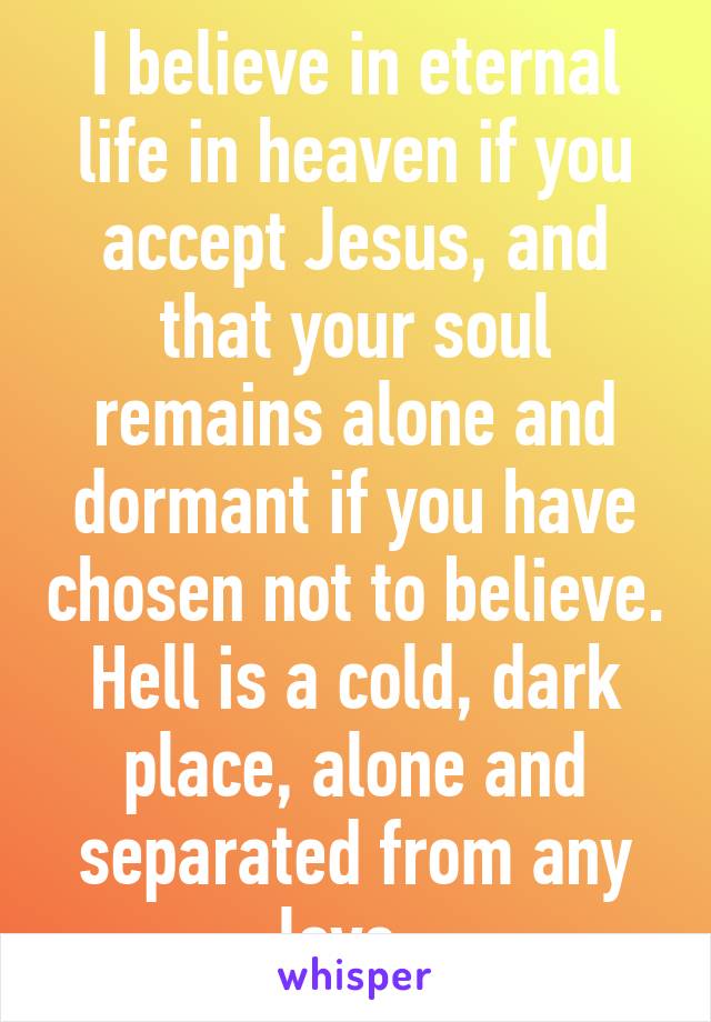 I believe in eternal life in heaven if you accept Jesus, and that your soul remains alone and dormant if you have chosen not to believe. Hell is a cold, dark place, alone and separated from any love. 