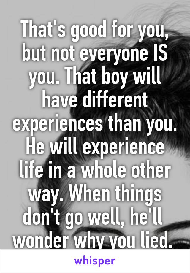 That's good for you, but not everyone IS you. That boy will have different experiences than you. He will experience life in a whole other way. When things don't go well, he'll  wonder why you lied. 