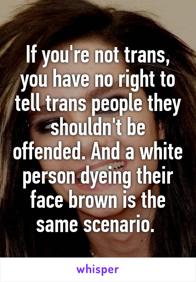 If you're not trans, you have no right to tell trans people they shouldn't be offended. And a white person dyeing their face brown is the same scenario. 