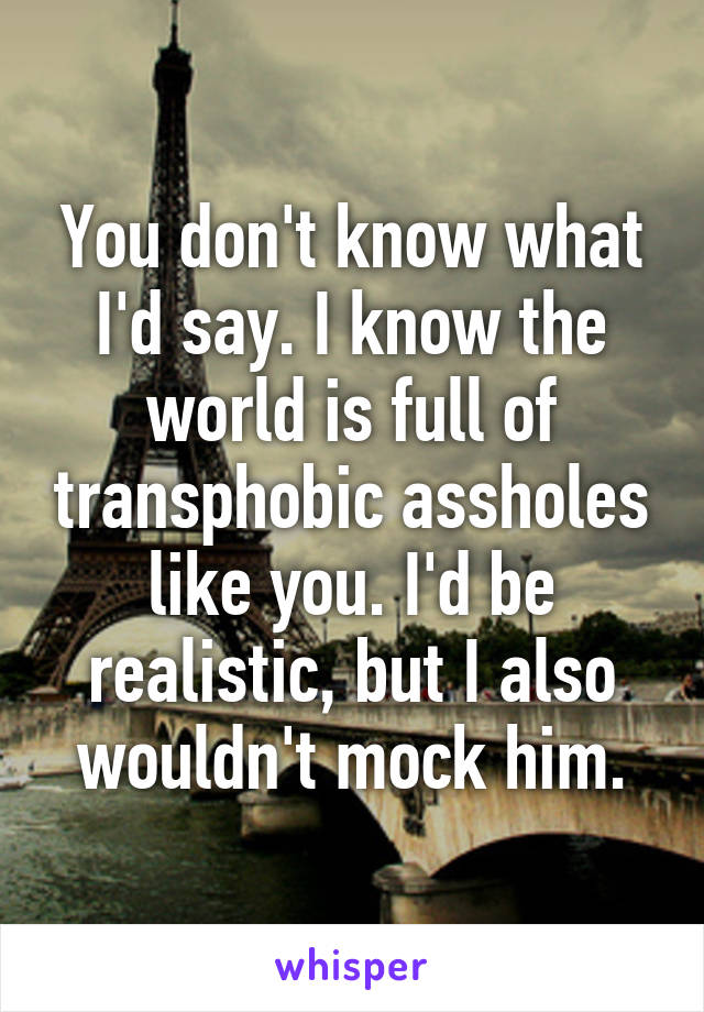 You don't know what I'd say. I know the world is full of transphobic assholes like you. I'd be realistic, but I also wouldn't mock him.