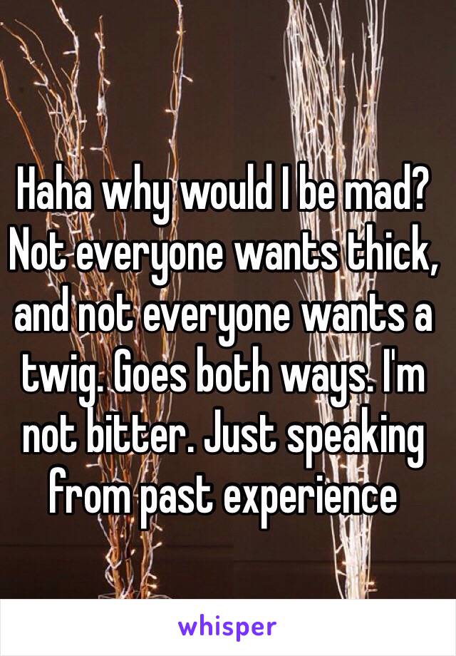 Haha why would I be mad? Not everyone wants thick, and not everyone wants a twig. Goes both ways. I'm not bitter. Just speaking from past experience 