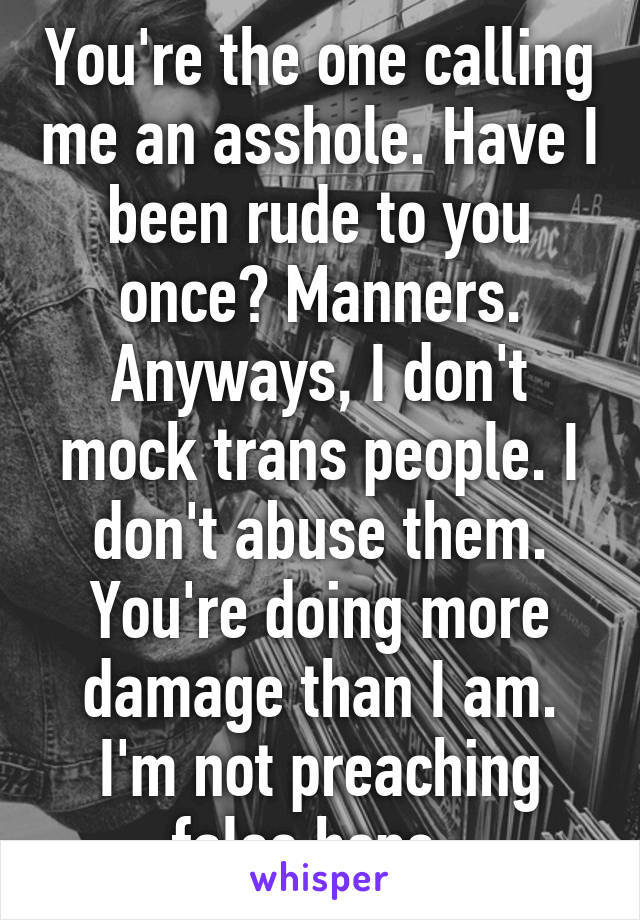 You're the one calling me an asshole. Have I been rude to you once? Manners. Anyways, I don't mock trans people. I don't abuse them. You're doing more damage than I am. I'm not preaching false hope. 