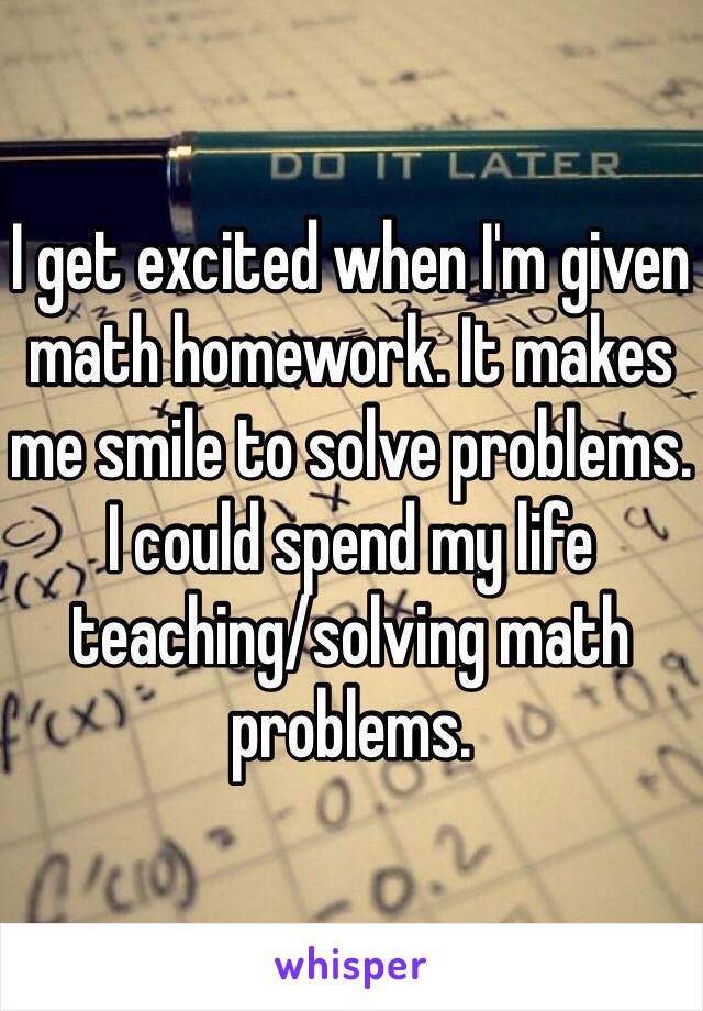 I get excited when I'm given math homework. It makes me smile to solve problems. I could spend my life teaching/solving math problems. 