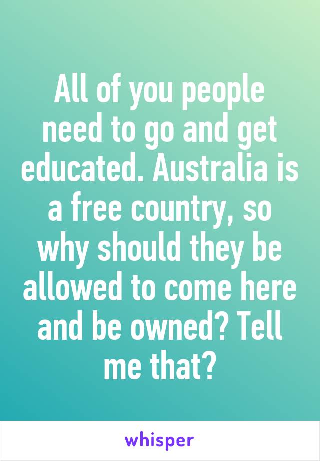 All of you people need to go and get educated. Australia is a free country, so why should they be allowed to come here and be owned? Tell me that?