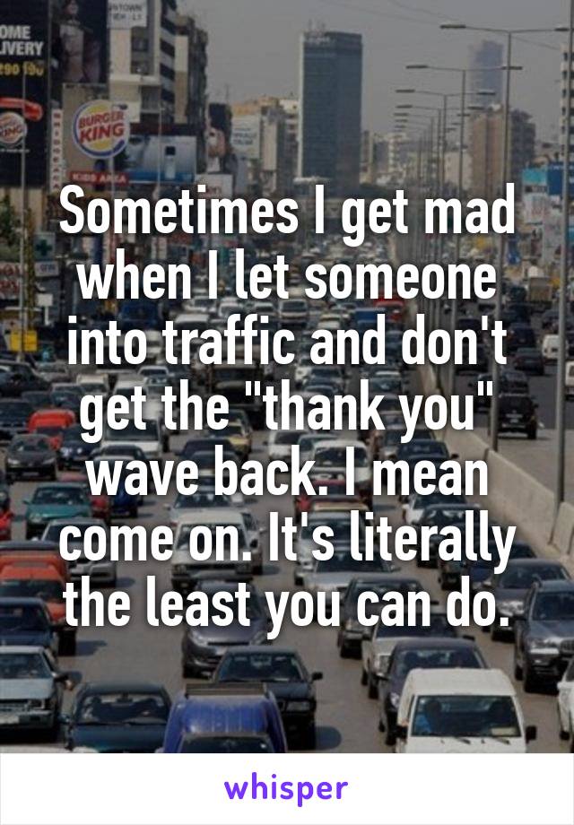 Sometimes I get mad when I let someone into traffic and don't get the "thank you" wave back. I mean come on. It's literally the least you can do.