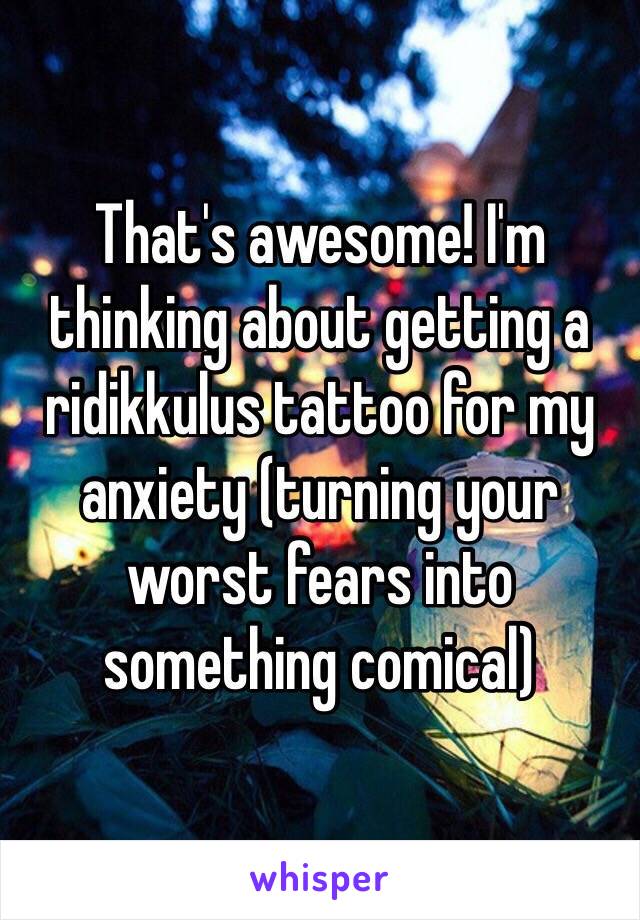 That's awesome! I'm thinking about getting a ridikkulus tattoo for my anxiety (turning your worst fears into something comical)