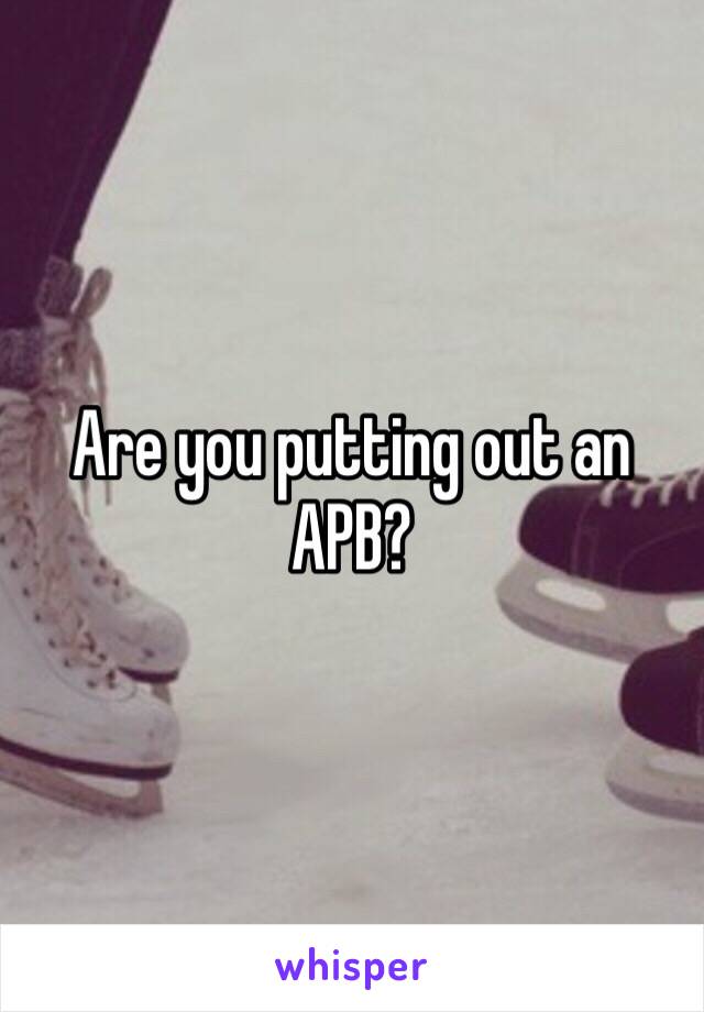 Are you putting out an APB? 