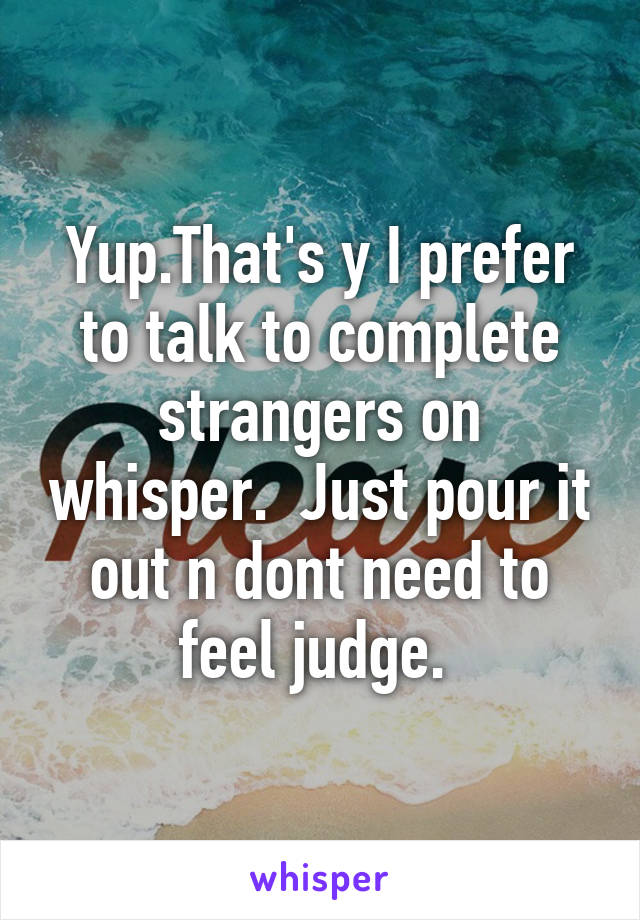 Yup.That's y I prefer to talk to complete strangers on whisper.  Just pour it out n dont need to feel judge. 
