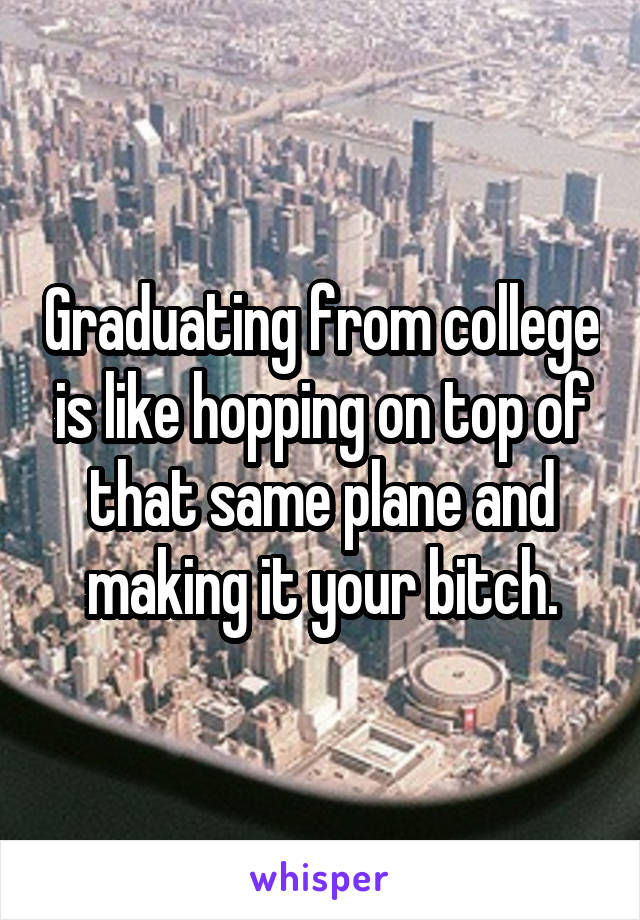 Graduating from college is like hopping on top of that same plane and making it your bitch.