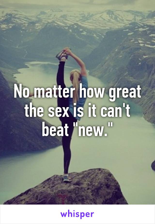 No matter how great the sex is it can't beat "new."