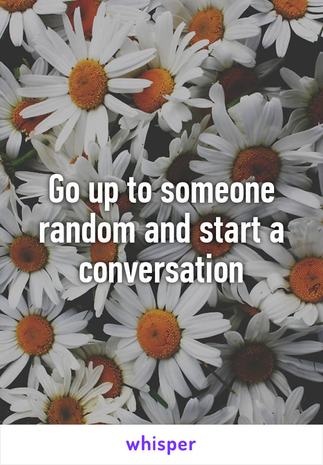 Go up to someone random and start a conversation