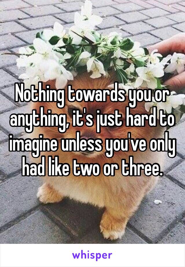 Nothing towards you or anything, it's just hard to imagine unless you've only had like two or three. 