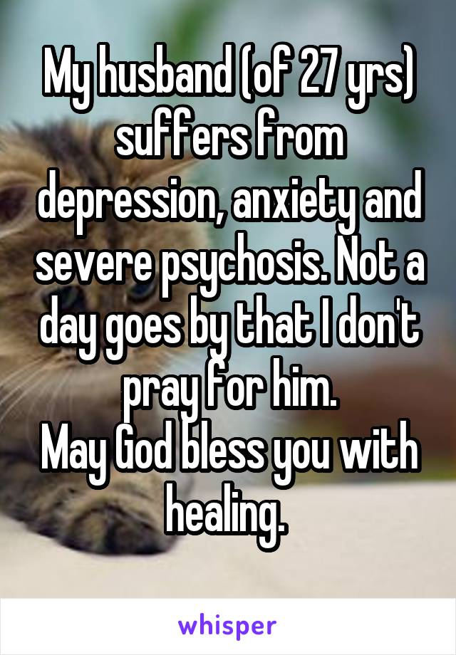 My husband (of 27 yrs) suffers from depression, anxiety and severe psychosis. Not a day goes by that I don't pray for him.
May God bless you with healing. 
