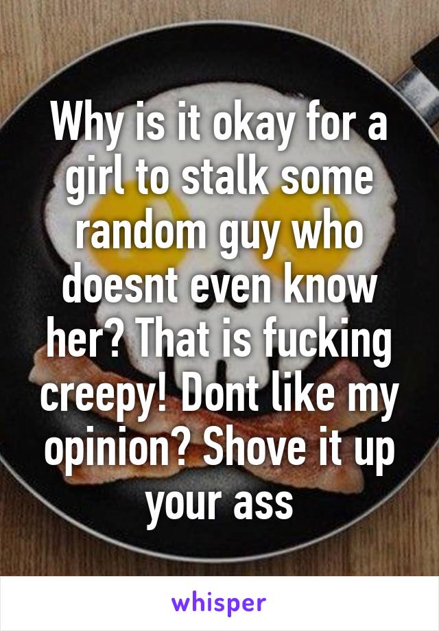 Why is it okay for a girl to stalk some random guy who doesnt even know her? That is fucking creepy! Dont like my opinion? Shove it up your ass