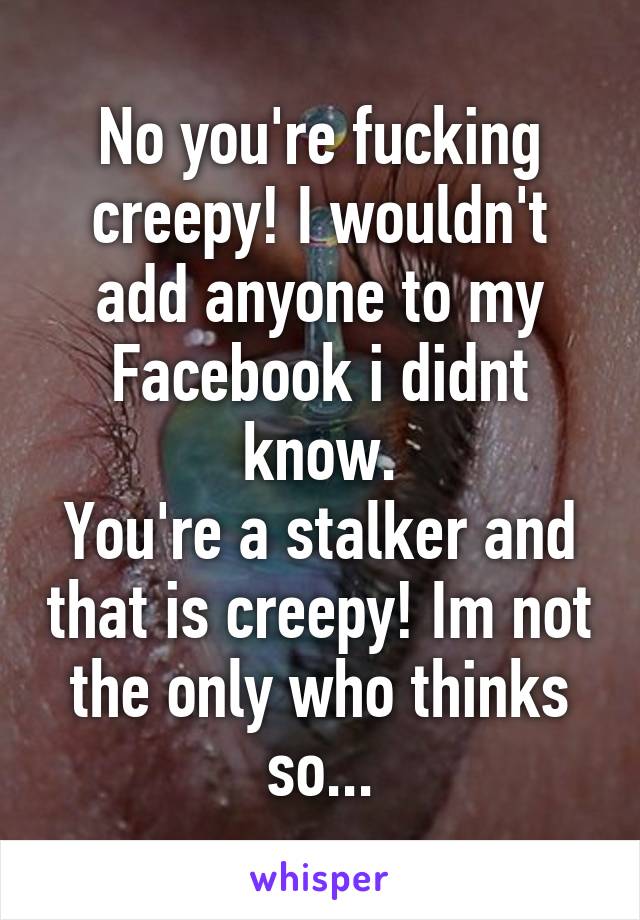 No you're fucking creepy! I wouldn't add anyone to my Facebook i didnt know.
You're a stalker and that is creepy! Im not the only who thinks so...