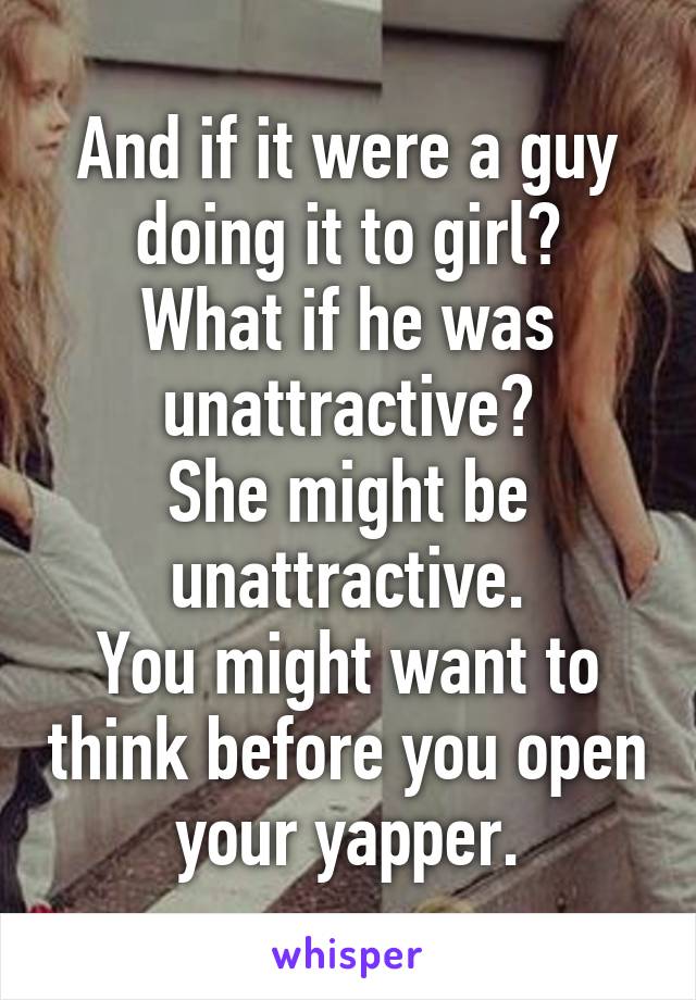 And if it were a guy doing it to girl?
What if he was unattractive?
She might be unattractive.
You might want to think before you open your yapper.