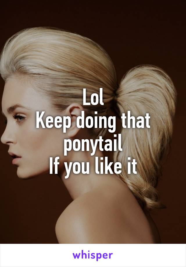 Lol
Keep doing that ponytail
If you like it