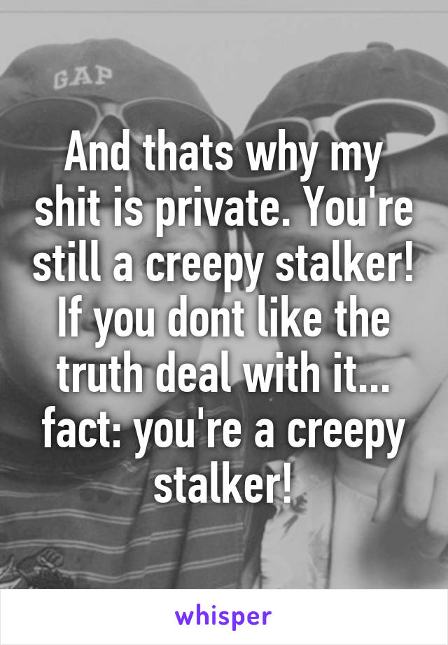 And thats why my shit is private. You're still a creepy stalker! If you dont like the truth deal with it...
fact: you're a creepy stalker!