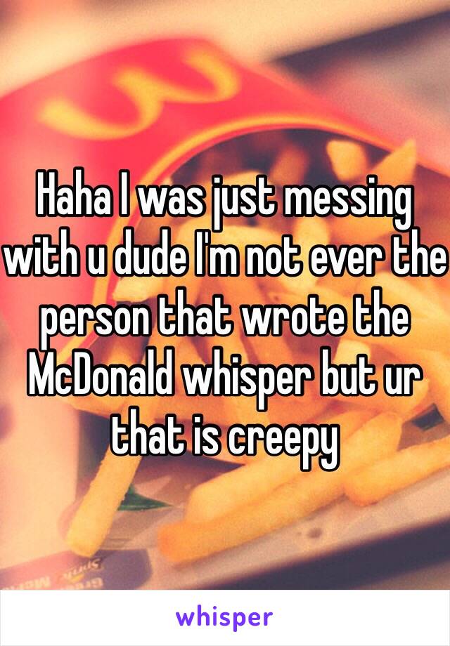 Haha I was just messing with u dude I'm not ever the person that wrote the McDonald whisper but ur that is creepy  