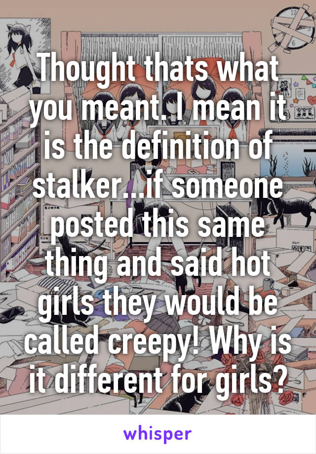 Thought thats what you meant. I mean it is the definition of stalker...if someone posted this same thing and said hot girls they would be called creepy! Why is it different for girls?