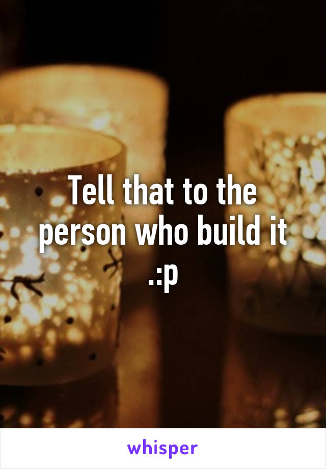 Tell that to the person who build it .:p