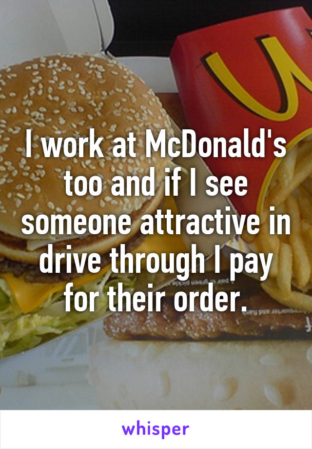 I work at McDonald's too and if I see someone attractive in drive through I pay for their order.