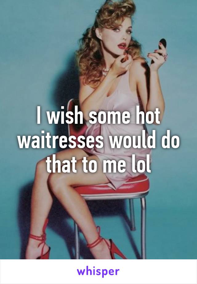 I wish some hot waitresses would do that to me lol