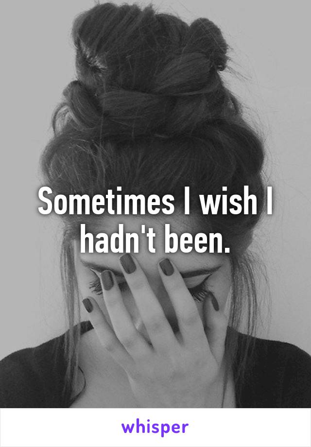 Sometimes I wish I hadn't been.