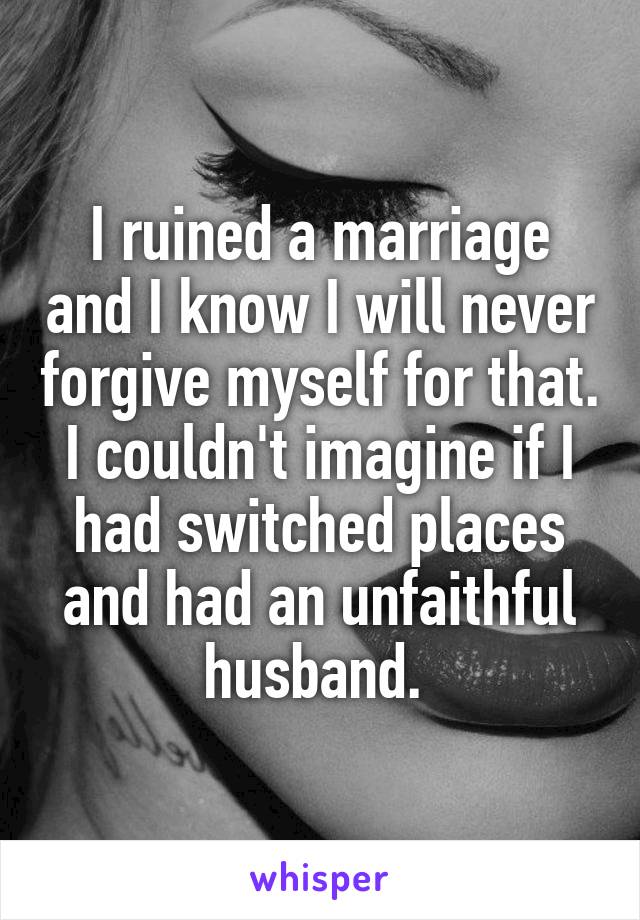 I ruined a marriage and I know I will never forgive myself for that. I couldn't imagine if I had switched places and had an unfaithful husband. 