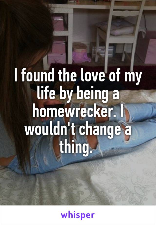 I found the love of my life by being a homewrecker. I wouldn't change a thing. 