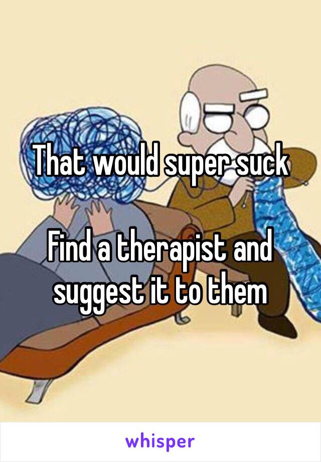 That would super suck

Find a therapist and suggest it to them