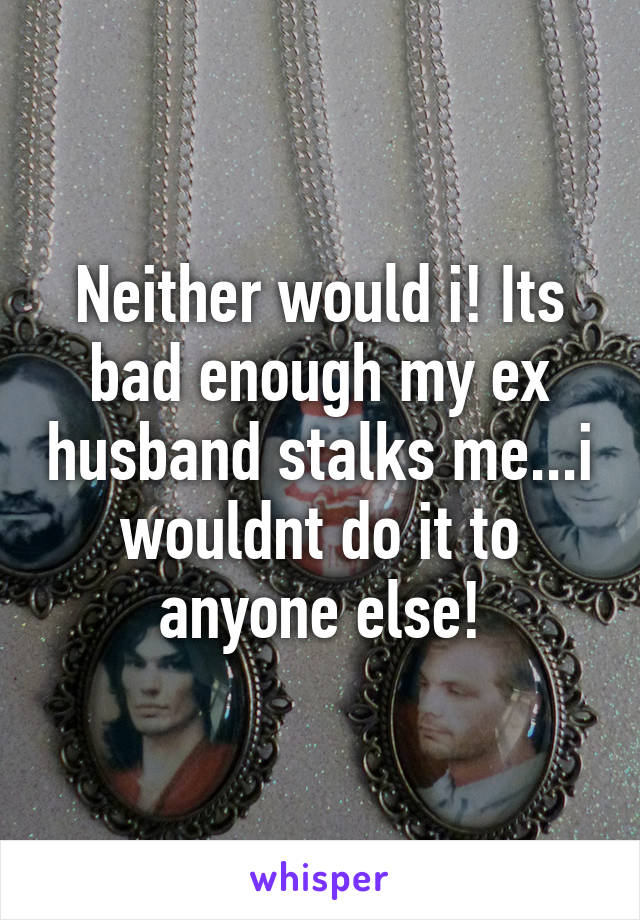 Neither would i! Its bad enough my ex husband stalks me...i wouldnt do it to anyone else!