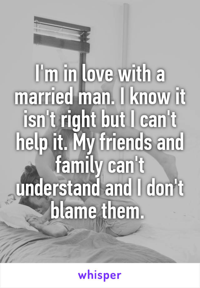 I'm in love with a married man. I know it isn't right but I can't help it. My friends and family can't understand and I don't blame them. 