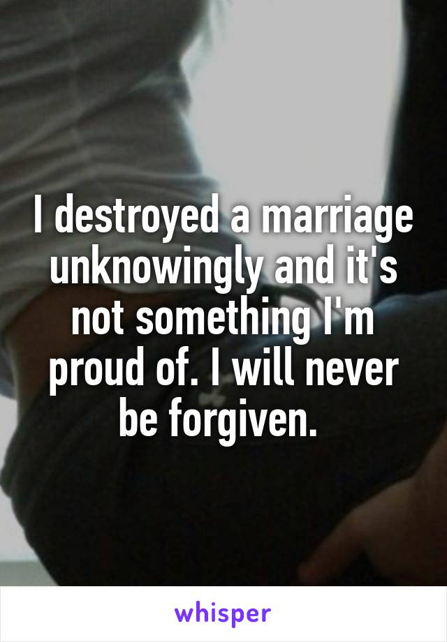 I destroyed a marriage unknowingly and it's not something I'm proud of. I will never be forgiven. 