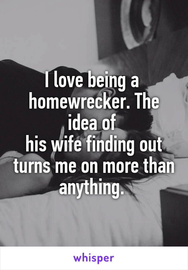 I love being a 
homewrecker. The idea of 
his wife finding out turns me on more than anything. 