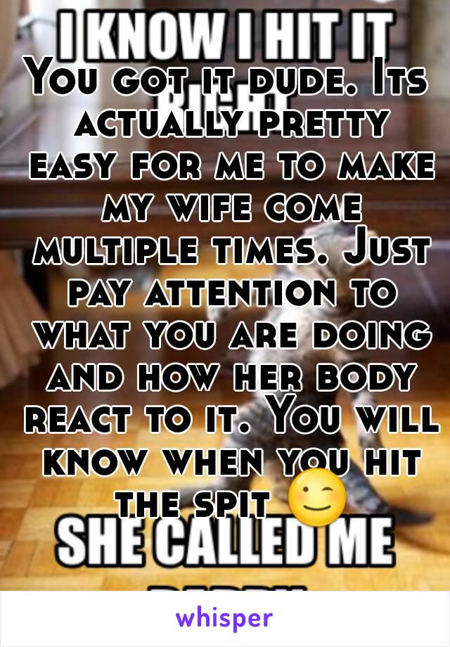 You got it dude. Its actually pretty easy for me to make my wife come multiple times. Just pay attention to what you are doing and how her body react to it. You will know when you hit the spit 😉 