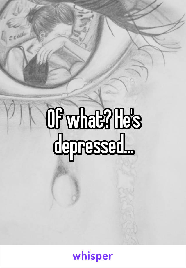Of what? He's depressed...
