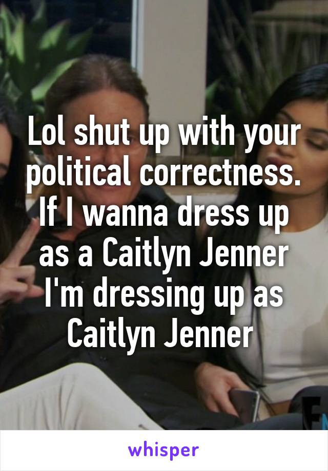 Lol shut up with your political correctness. If I wanna dress up as a Caitlyn Jenner I'm dressing up as Caitlyn Jenner 