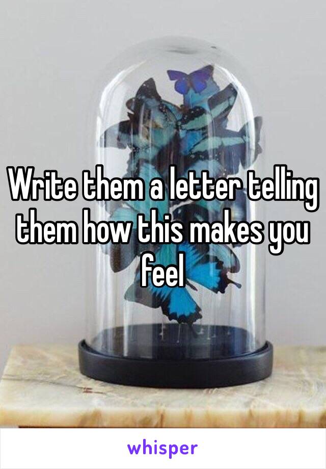 Write them a letter telling them how this makes you feel