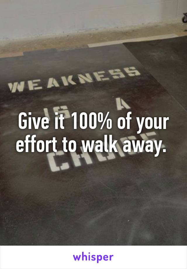 Give it 100% of your effort to walk away. 