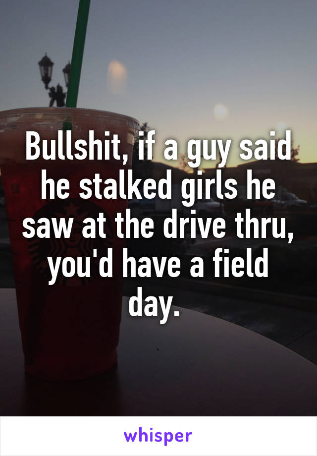 Bullshit, if a guy said he stalked girls he saw at the drive thru, you'd have a field day. 