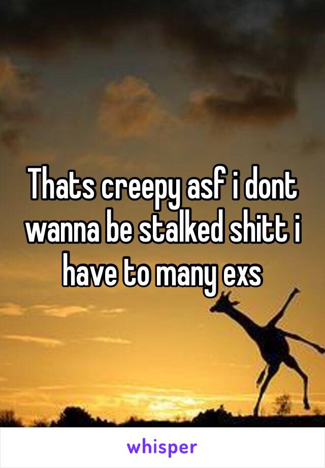 Thats creepy asf i dont wanna be stalked shitt i have to many exs