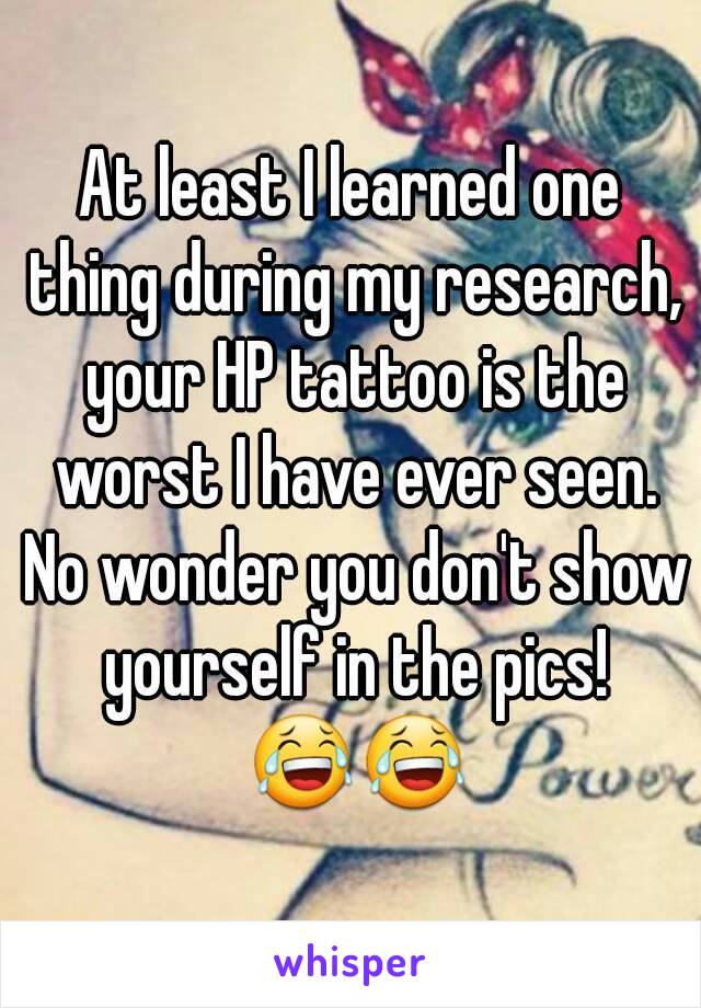 At least I learned one thing during my research, your HP tattoo is the worst I have ever seen. No wonder you don't show yourself in the pics! 😂😂