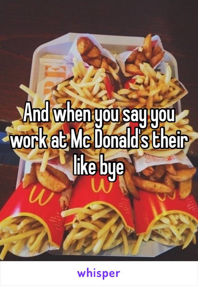 And when you say you work at Mc Donald's their like bye 