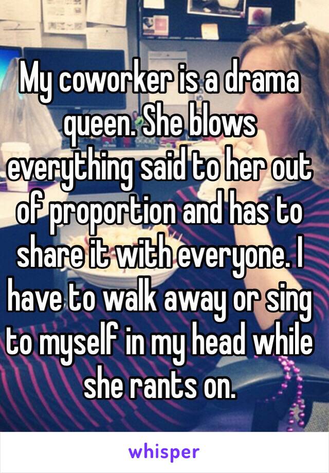 My coworker is a drama queen. She blows everything said to her out of proportion and has to share it with everyone. I have to walk away or sing to myself in my head while she rants on.  