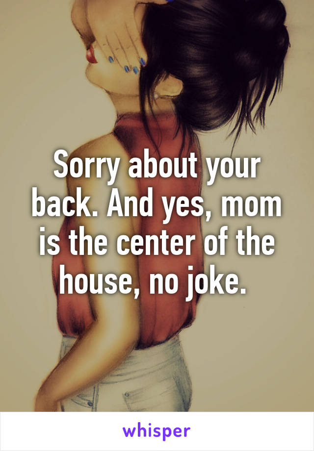 Sorry about your back. And yes, mom is the center of the house, no joke. 