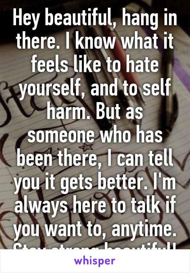 Hey beautiful, hang in there. I know what it feels like to hate yourself, and to self harm. But as someone who has been there, I can tell you it gets better. I'm always here to talk if you want to, anytime. Stay strong beautiful!