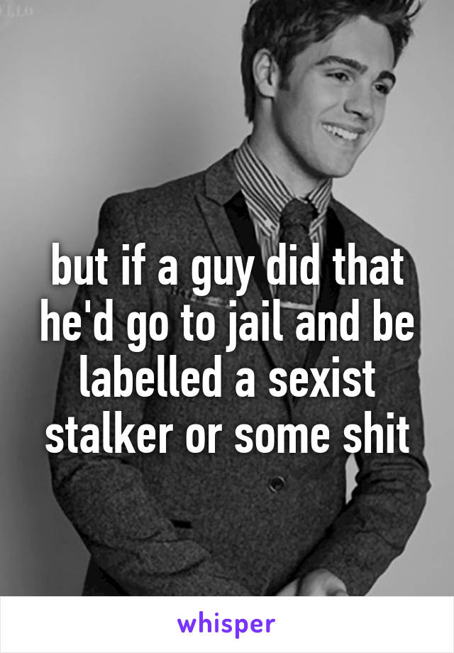  
but if a guy did that he'd go to jail and be labelled a sexist stalker or some shit