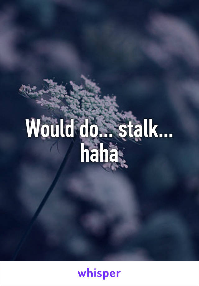 Would do... stalk... haha